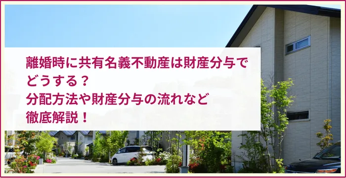 離婚時に共有名義不動産は財産分与でどうする？分配方法や財産分与の流れなど徹底解説！
